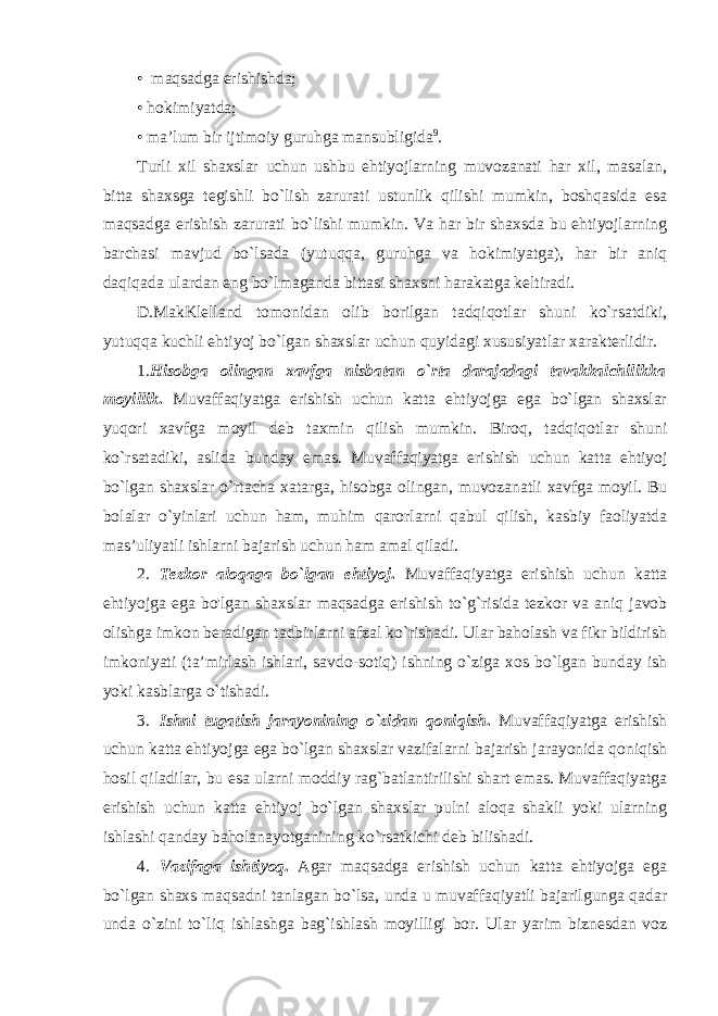 • maqsadga erishishda; • hokimiyatda; • ma’lum bir ijtimoiy guruhga mansubligida 9 . Turli xil shaxslar uchun ushbu ehtiyojlarning muvozanati har xil, masalan, bitta shaxsga tegishli bo`lish zarurati ustunlik qilishi mumkin, boshqasida esa maqsadga erishish zarurati bo`lishi mumkin. Va har bir shaxsda bu ehtiyojlarning barchasi mavjud bo`lsada (yutuqqa, guruhga va hokimiyatga), har bir aniq daqiqada ulardan eng bo`lmaganda bittasi shaxsni harakatga keltiradi. D.MakKlelland tomonidan olib borilgan tadqiqotlar shuni ko`rsatdiki, yutuqqa kuchli ehtiyoj bo`lgan shaxslar uchun quyidagi xususiyatlar xarakterlidir. 1. Hisobga olingan xavfga nisbatan o`rta darajadagi tavakkalchilikka moyillik . Muvaffaqiyatga erishish uchun katta ehtiyojga ega bo`lgan shaxslar yuqori xavfga moyil deb taxmin qilish mumkin. Biroq, tadqiqotlar shuni ko`rsatadiki, aslida bunday emas. Muvaffaqiyatga erishish uchun katta ehtiyoj bo`lgan shaxslar o`rtacha xatarga, hisobga olingan, muvozanatli xavfga moyil. Bu bolalar o`yinlari uchun ham, muhim qarorlarni qabul qilish, kasbiy faoliyatda mas’uliyatli ishlarni bajarish uchun ham amal qiladi. 2. Tezkor aloqaga bo`lgan ehtiyoj . Muvaffaqiyatga erishish uchun katta ehtiyojga ega bo&#39;lgan shaxslar maqsadga erishish to`g`risida tezkor va aniq javob olishga imkon beradigan tadbirlarni afzal ko`rishadi. Ular baholash va fikr bildirish imkoniyati (ta’mirlash ishlari, savdo-sotiq) ishning o`ziga xos bo`lgan bunday ish yoki kasblarga o`tishadi. 3. Ishni tugatish jarayonining o`zidan qoniqish . Muvaffaqiyatga erishish uchun katta ehtiyojga ega bo`lgan shaxslar vazifalarni bajarish jarayonida qoniqish hosil qiladilar, bu esa ularni moddiy rag`batlantirilishi shart emas. Muvaffaqiyatga erishish uchun katta ehtiyoj bo`lgan shaxslar pulni aloqa shakli yoki ularning ishlashi qanday baholanayotganining ko`rsatkichi deb bilishadi. 4. Vazifaga ishtiyoq . Agar maqsadga erishish uchun katta ehtiyojga ega bo`lgan shaxs maqsadni tanlagan bo`lsa, unda u muvaffaqiyatli bajarilgunga qadar unda o`zini to`liq ishlashga bag`ishlash moyilligi bor. Ular yarim biznesdan voz 