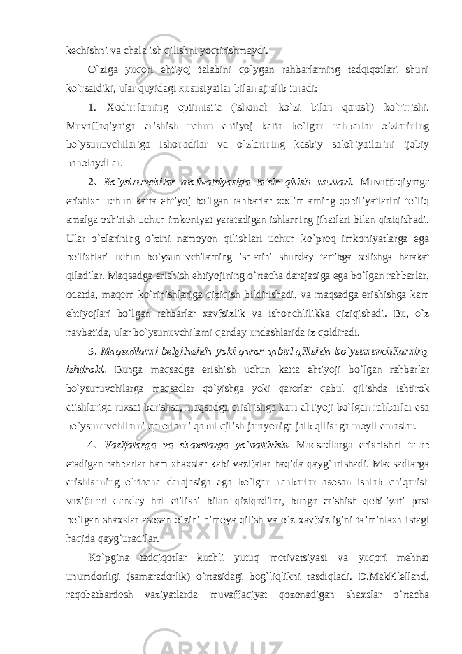 kechishni va chala ish qilishni yoqtirishmaydi. O`ziga yuqori ehtiyoj talabini qo`ygan rahbarlarning tadqiqotlari shuni ko`rsatdiki, ular quyidagi xususiyatlar bilan ajralib turadi: 1. Xodimlarning optimistic (ishonch ko`zi bilan qarash) ko`rinishi. Muvaffaqiyatga erishish uchun ehtiyoj katta bo`lgan rahbarlar o`zlarining bo`ysunuvchilariga ishonadilar va o`zlarining kasbiy salohiyatlarini ijobiy baholaydilar. 2. Bo`ysinuvchilar motivatsiyasiga ta’sir qilish usullari. Muvaffaqiyatga erishish uchun katta ehtiyoj bo`lgan rahbarlar xodimlarning qobiliyatlarini to`liq amalga oshirish uchun imkoniyat yaratadigan ishlarning jihatlari bilan qiziqishadi. Ular o`zlarining o`zini namoyon qilishlari uchun ko`proq imkoniyatlarga ega bo`lishlari uchun bo`ysunuvchilarning ishlarini shunday tartibga solishga harakat qiladilar. Maqsadga erishish ehtiyojining o`rtacha darajasiga ega bo`lgan rahbarlar, odatda, maqom ko`rinishlariga qiziqish bildirishadi, va maqsadga erishishga kam ehtiyojlari bo`lgan rahbarlar xavfsizlik va ishonchlilikka qiziqishadi. Bu, o`z navbatida, ular bo`ysunuvchilarni qanday undashlarida iz qoldiradi. 3. Maqsadlarni belgilashda yoki qaror qabul qilishda bo`ysunuvchilarning ishtiroki. Bunga maqsadga erishish uchun katta ehtiyoji bo`lgan rahbarlar bo`ysunuvchilarga maqsadlar qo`yishga yoki qarorlar qabul qilishda ishtirok etishlariga ruxsat berishsa, maqsadga erishishga kam ehtiyoji bo`lgan rahbarlar esa bo`ysunuvchilarni qarorlarni qabul qilish jarayoniga jalb qilishga moyil emaslar. 4 . Vazifalarga va shaxslarga yo`naltirish . Maqsadlarga erishishni talab etadigan rahbarlar ham shaxslar kabi vazifalar haqida qayg`urishadi. Maqsadlarga erishishning o`rtacha darajasiga ega bo`lgan rahbarlar asosan ishlab chiqarish vazifalari qanday hal etilishi bilan qiziqadilar, bunga erishish qobiliyati past bo`lgan shaxslar asosan o`zini himoya qilish va o`z xavfsizligini ta’minlash istagi haqida qayg`uradilar. Ko`pgina tadqiqotlar kuchli yutuq motivatsiyasi va yuqori mehnat unumdorligi (samaradorlik) o`rtasidagi bog`liqlikni tasdiqladi. D.MakKlelland, raqobatbardosh vaziyatlarda muvaffaqiyat qozonadigan shaxslar o`rtacha 