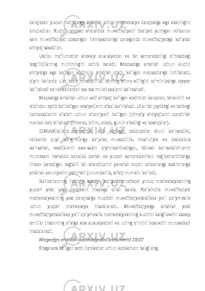 darajadan yuqori natijalarga erishish uchun motivatsiya darajasiga ega ekanligini aniqladilar. Kuchli raqobat sharoitida muvaffaqiyatli faoliyat yuritgan rahbarlar kam muvaffaqiyat qozongan hamkasblariga qaraganda muvaffaqiyatga ko`proq ehtiyoj sezadilar. Ushbu ma’lumotlar shaxsiy xususiyatlar va ish samaradorligi o`rtasidagi bog`liqlikning muhimligini ochib beradi. Maqsadga erishish uchun kuchli ehtiyojga ega bo`lgan xodimlar erishish qiyin bo`lgan maqsadlarga intilishadi, qiyin ishlarda ular katta mustaqillik, ishning xilma-xilligini ta’minlashga tayyor bo`lishadi va rahbarlardan tez-tez mulohazalarni so`rashadi. Maqsadga erishish uchun zaif ehtiyoj bo`lgan xodimlar barqaror, ishonchli va oldindan aytib bo`ladigan vaziyatlarni afzal ko`rishadi. Ular ish joyidagi va ishdagi hamkasblarini o`zlari uchun ahamiyatli bo`lgan ijtimoiy ehtiyojlarni qondirish manbai deb bilishadi (hurmat, bilim, aloqa, guruh a’zoligi va boshqalar). D.MakKlelland tomonidan olib borilgan tadqiqotlar shuni ko`rsatdiki, rahbarlar quyi bo`g`inlarga ko`proq mustaqillik, mas’uliyat va tashabbus ko`rsatish, vazifalarni asta-sekin qiyinlashtiradigan, ishlash ko`rsatkichlarini muntazam ravishda baholab borish va yuqori samaradorlikni rag`batlantirishga imkon beradigan tegishli ish sharoitlarini yaratish orqali rahbarlarga xodimlarga erishish zaruriyatini oshirishi (unumdorlik, sifat) mumkin bo`ladi, Rahbarlarning haqiqiy kasbiy faoliyatida nafaqat yutuq motivatsiyasining yuqori yoki past darajasini hisobga olish kerak. Ko`pincha muvaffaqiyat motivatsiyasining past darajasiga muqobil muvaffaqiyatsizlikka yo`l qo`ymaslik uchun yuqori motivatsiya hisoblanadi. Muvaffaqiyatga erishish yoki muvaffaqiyatsizlikka yo`l qo`ymaslik motivatsiyasining kuchini belgilovchi asosiy omillar insonning o`ziga xos xususiyatlari va uning o`rnini bosuvchi munosabati hisoblanadi. Maqsadga erishish motivatsiyasini baholovchi TEST Sizga xos bo`lgan xatti-harakatlar uchun katakchani belgilang. 