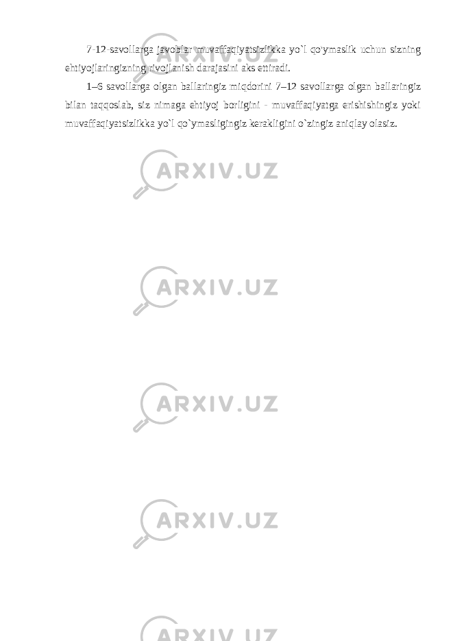 7-12-savollarga javoblar muvaffaqiyatsizlikka yo`l qo&#39;ymaslik uchun sizning ehtiyojlaringizning rivojlanish darajasini aks ettiradi. 1–6 savollarga olgan ballaringiz miqdorini 7–12 savollarga olgan ballaringiz bilan taqqoslab, siz nimaga ehtiyoj borligini - muvaffaqiyatga erishishingiz yoki muvaffaqiyatsizlikka yo`l qo`ymasligingiz kerakligini o`zingiz aniqlay olasiz. 