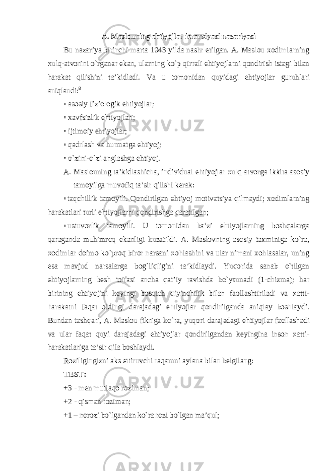 A. Maslouning ehtiyojlar ierarxiyasi nazariyasi Bu nazariya birinchi marta 1943 yilda nashr etilgan. A. Maslou xodimlarning xulq-atvorini o`rganar ekan, ularning ko`p qirrali ehtiyojlarni qondirish istagi bilan harakat qilishini ta’kidladi. Va u tomonidan quyidagi ehtiyojlar guruhlari aniqlandi: 8 • asosiy fiziologik ehtiyojlar; • xavfsizlik ehtiyojlari; • ijtimoiy ehtiyojlar; • qadrlash va hurmatga ehtiyoj; • o`zini-o`zi anglashga ehtiyoj. A. Maslouning ta’kidlashicha, individual ehtiyojlar xulq-atvorga ikkita asosiy tamoyilga muvofiq ta’sir qilishi kerak: • taqchillik tamoyili. Qondirilgan ehtiyoj motivatsiya qilmaydi; xodimlarning harakatlari turli ehtiyojlarni qondirishga qaratilgan; • ustuvorlik tamoyili. U tomonidan ba’zi ehtiyojlarning boshqalarga qaraganda muhimroq ekanligi kuzatildi. A. Maslovning asosiy taxminiga ko`ra, xodimlar doimo ko`proq biror narsani xohlashini va ular nimani xohlasalar, uning esa mavjud narsalarga bog`liqligini ta’kidlaydi. Yuqorida sanab o`tilgan ehtiyojlarning besh toifasi ancha qat’iy ravishda bo`ysunadi (1-chizma); har birining ehtiyojini keyingi bosqich qiyinchilik bilan faollashtiriladi va xatti- harakatni faqat oldingi darajadagi ehtiyojlar qondirilganda aniqlay boshlaydi. Bundan tashqari, A. Maslou fikriga ko`ra, yuqori darajadagi ehtiyojlar faollashadi va ular faqat quyi darajadagi ehtiyojlar qondirilgandan keyingina inson xatti- harakatlariga ta’sir qila boshlaydi. Roziligingizni aks ettiruvchi raqamni aylana bilan belgilang: TEST: +3 - men mutlaqo roziman; +2 - qisman roziman; +1 – norozi bo`lgandan ko`ra rozi bo`lgan ma’qul; 