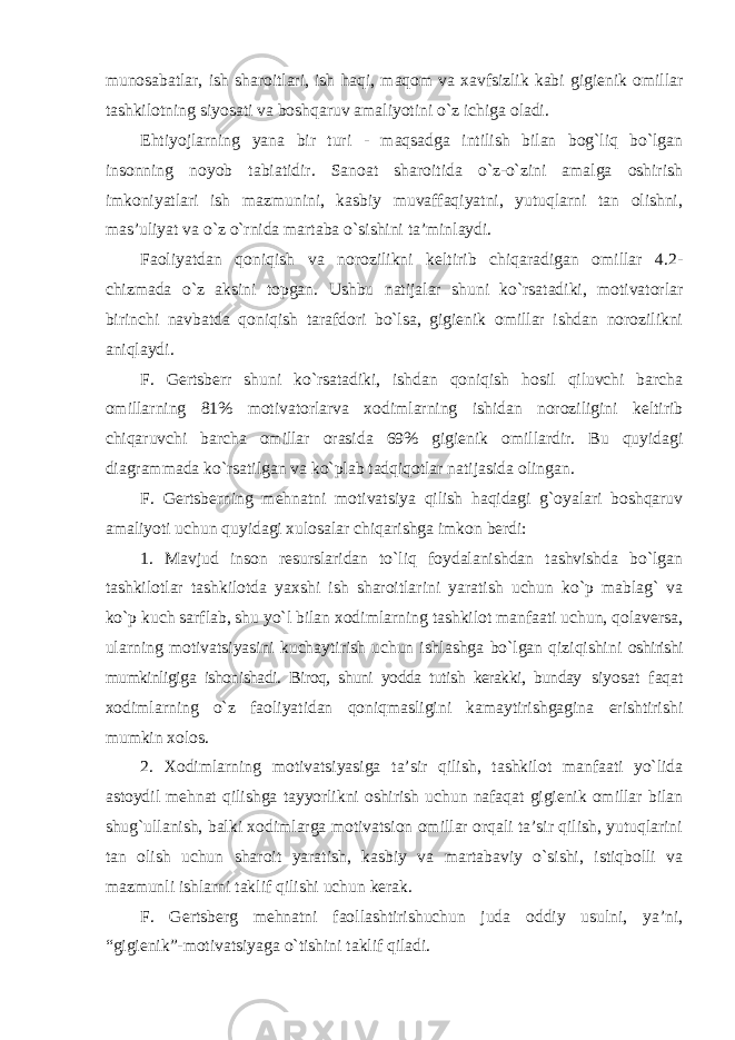 munosabatlar, ish sharoitlari, ish haqi, maqom va xavfsizlik kabi gigienik omillar tashkilotning siyosati va boshqaruv amaliyotini o`z ichiga oladi. Ehtiyojlarning yana bir turi - maqsadga intilish bilan bog`liq bo`lgan insonning noyob tabiatidir. Sanoat sharoitida o`z-o`zini amalga oshirish imkoniyatlari ish mazmunini, kasbiy muvaffaqiyatni, yutuqlarni tan olishni, mas’uliyat va o`z o`rnida martaba o`sishini ta’minlaydi. Faoliyatdan qoniqish va norozilikni keltirib chiqaradigan omillar 4.2- chizmada o`z aksini topgan. Ushbu natijalar shuni ko`rsatadiki, motivatorlar birinchi navbatda qoniqish tarafdori bo`lsa, gigienik omillar ishdan norozilikni aniqlaydi. F. Gertsberr shuni ko`rsatadiki, ishdan qoniqish hosil qiluvchi barcha omillarning 81% motivatorlarva xodimlarning ishidan noroziligini keltirib chiqaruvchi barcha omillar orasida 69% gigienik omillardir. Bu quyidagi diagrammada ko`rsatilgan va ko`plab tadqiqotlar natijasida olingan. F. Gertsberning mehnatni motivatsiya qilish haqidagi g`oyalari boshqaruv amaliyoti uchun quyidagi xulosalar chiqarishga imkon berdi: 1. Mavjud inson resurslaridan to`liq foydalanishdan tashvishda bo`lgan tashkilotlar tashkilotda yaxshi ish sharoitlarini yaratish uchun ko`p mablag` va ko`p kuch sarflab, shu yo`l bilan xodimlarning tashkilot manfaati uchun, qolaversa, ularning motivatsiyasini kuchaytirish uchun ishlashga bo`lgan qiziqishini oshirishi mumkinligiga ishonishadi. Biroq, shuni yodda tutish kerakki, bunday siyosat faqat xodimlarning o`z faoliyatidan qoniqmasligini kamaytirishgagina erishtirishi mumkin xolos. 2. Xodimlarning motivatsiyasiga ta’sir qilish, tashkilot manfaati yo`lida astoydil mehnat qilishga tayyorlikni oshirish uchun nafaqat gigienik omillar bilan shug`ullanish, balki xodimlarga motivatsion omillar orqali ta’sir qilish, yutuqlarini tan olish uchun sharoit yaratish, kasbiy va martabaviy o`sishi, istiqbolli va mazmunli ishlarni taklif qilishi uchun kerak. F. Gertsberg mehnatni faollashtirishuchun juda oddiy usulni, ya’ni, “gigienik”-motivatsiyaga o`tishini taklif qiladi. 