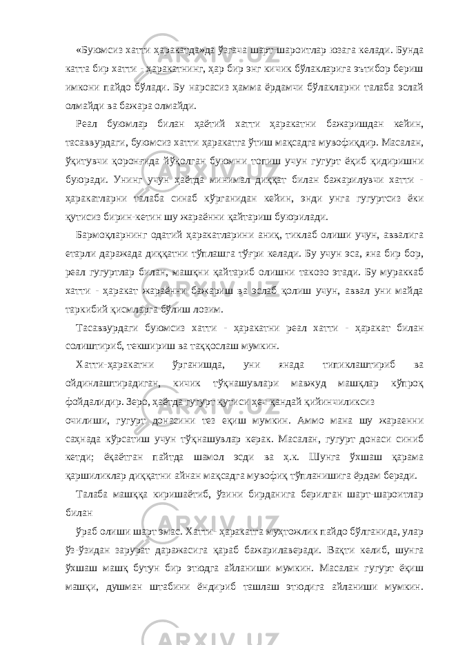 «Буюмсиз хатти ҳаракатда»да ўзгача шарт-шароитлар юзага келади. Бунда катта бир хатти - ҳаракатнинг, ҳар бир энг кичик бўлакларига эътибор бериш имкони пайдо бўлади. Бу нарсасиз ҳамма ёрдамчи бўлакларни талаба эслай олмайди ва бажара олмайди. Реал буюмлар билан ҳаётий хатти ҳаракатни бажаришдан кейин, тасаввурдаги, буюмсиз хатти ҳаракатга ўтиш мақсадга мувофиқдир. Масалан, ўқитувчи қоронғида йўқолган буюмни топиш учун гугурт ёқиб қидиришни буюради. Унинг учун ҳаётда минимал диққат билан бажарилувчи хатти - ҳаракатларни талаба синаб кўрганидан кейин, энди унга гугуртсиз ёки қутисиз бирин-кетин шу жараённи қайтариш буюрилади. Бармоқларнинг одатий ҳаракатларини аниқ, тиклаб олиши учун, аввалига етарли даражада диққатни тўплашга тўғри келади. Бу учун эса, яна бир бор, реал гугуртлар билан, машқни қайтариб олишни такозо этади. Бу мураккаб хатти - ҳаракат жараённи бажариш ва эслаб қолиш учун, аввал уни майда таркибий қисмларга бўлиш лозим. Тасаввурдаги буюмсиз хатти - ҳаракатни реал хатти - ҳаракат билан солиштириб, текшириш ва таққослаш мумкин. Хатти-ҳаракатни ўрганишда, уни янада типиклаштириб ва ойдинлаштирадиган, кичик тўқнашувлари мавжуд машқлар кўпроқ фойдалидир. Зеро, ҳаётда гугурт қутиси ҳеч қандай қийинчиликсиз очилиши, гугурт донасини тез еқиш мумкин. Аммо мана шу жараенни саҳнада кўрсатиш учун тўқнашувлар керак. Масалан, гугурт донаси синиб кетди; ёқаётган пайтда шамол эсди ва ҳ.к. Шунга ўхшаш қарама қаршиликлар диққатни айнан мақсадга мувофиқ тўпланишига ёрдам беради. Талаба машққа киришаётиб, ўзини бирданига берилган шарт-шароитлар билан ўраб олиши шарт эмас. Хатти- ҳаракатга муҳтожлик пайдо бўлганида, улар ўз-ўзидан зарурат даражасига қараб бажарилаверади. Вақти келиб, шунга ўхшаш машқ бутун бир этюдга айланиши мумкин. Масалан гугурт ёқиш машқи, душман штабини ёндириб ташлаш этюдига айланиши мумкин. 