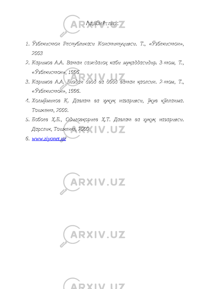 Адабиётлар : 1. Ўзбекистон Республикаси Конституцияси. Т., «Ўзбекистон», 2003 2. Каримов А.А. Ватан саждагоҳ каби муқаддасидир. 3-том, Т., «Ўзбекистон», 1996 3. Каримов А.А. Биздан озод ва обод ватан қаолсин. 2-том, Т., «Ўзбекистон», 1996. 4. Холмўминов Қ. Давлат ва ҳуқуқ назарияси, ўқув қўлланма. Тошкент, 2000. 5. Бобоев Ҳ.Б., Одиловқориев Ҳ.Т. Давлат ва ҳуқуқ назарияси. Дарслик, Тошкент, 2000 6. www.ziyonet.uz 