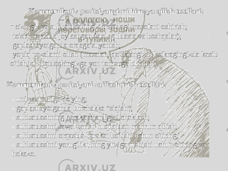 Kommunikativ pozitsiyangizni himoya qilish usullari: - o&#39;zingiz va suhbatdoshingiz orasidagi masofani oshirish; - to&#39;siq orqasida joylashgan (stol, guldasta va boshqalar); - gaplashayotganda orqaga suyanish; - yopiq pozalarni olish (masalan, qo&#39;llaringizni ko&#39;kragingizda kesib o&#39;tish, suhbatdoshingizga yon tomonga burilish). Kommunikativ pozitsiyani zaiflashtirish usullari: - uni past stulga qo&#39;ying; - gaplashayotganda burchakka &#34;siqish&#34;; - suhbatdoshning harakatchanligini cheklash; - suhbatdoshni savol berish huquqidan mahrum qilish; - suhbatdoshni orqasida harakat bo&#39;lishi uchun o&#39;tiring; - suhbatdoshni yorug&#39;lik uning yuziga tushishi uchun o&#39;tiring va hokazo. 