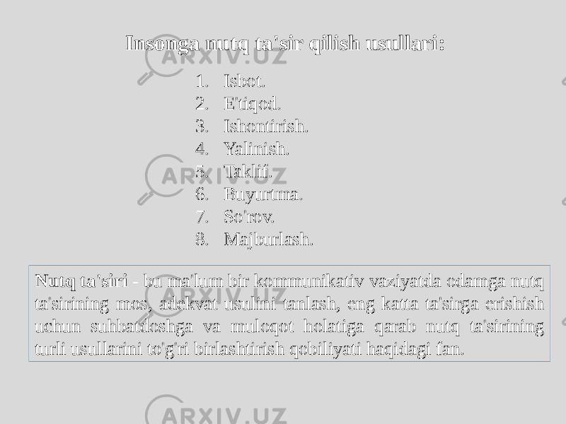 Insonga nutq ta&#39;sir qilish usullari: 1. Isbot. 2. E&#39;tiqod. 3. Ishontirish. 4. Yalinish. 5. Taklif. 6. Buyurtma. 7. So&#39;rov. 8. Majburlash. Nutq ta&#39;siri - bu ma&#39;lum bir kommunikativ vaziyatda odamga nutq ta&#39;sirining mos, adekvat usulini tanlash, eng katta ta&#39;sirga erishish uchun suhbatdoshga va muloqot holatiga qarab nutq ta&#39;sirining turli usullarini to&#39;g&#39;ri birlashtirish qobiliyati haqidagi fan. 