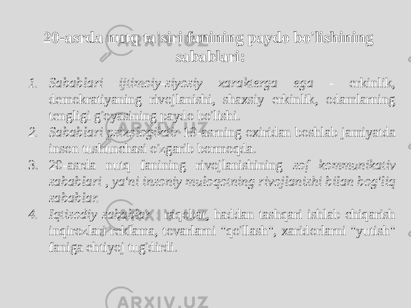 20-asrda nutq ta&#39;siri fanining paydo bo&#39;lishining sabablari: 1. Sabablari ijtimoiy-siyosiy xarakterga ega - erkinlik, demokratiyaning rivojlanishi, shaxsiy erkinlik, odamlarning tengligi g&#39;oyasining paydo bo&#39;lishi. 2. Sabablari psixologikdir 19-asrning oxiridan boshlab jamiyatda inson tushunchasi o&#39;zgarib bormoqda. 3. 20-asrda nutq fanining rivojlanishining sof kommunikativ sabablari , ya&#39;ni insoniy muloqotning rivojlanishi bilan bog&#39;liq sabablar. 4. Iqtisodiy sabablar : raqobat, haddan tashqari ishlab chiqarish inqirozlari reklama, tovarlarni &#34;qo&#39;llash&#34;, xaridorlarni &#34;yutish&#34; faniga ehtiyoj tug&#39;dirdi. 