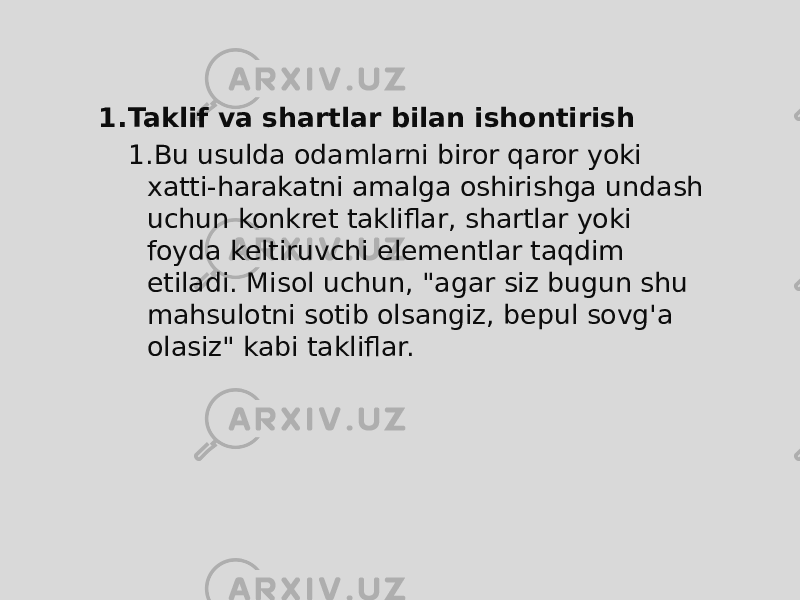 1. Taklif va shartlar bilan ishontirish 1. Bu usulda odamlarni biror qaror yoki xatti-harakatni amalga oshirishga undash uchun konkret takliflar, shartlar yoki foyda keltiruvchi elementlar taqdim etiladi. Misol uchun, &#34;agar siz bugun shu mahsulotni sotib olsangiz, bepul sovg&#39;a olasiz&#34; kabi takliflar. 