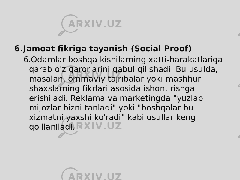 6. Jamoat fikriga tayanish (Social Proof) 6. Odamlar boshqa kishilarning xatti-harakatlariga qarab o&#39;z qarorlarini qabul qilishadi. Bu usulda, masalan, ommaviy tajribalar yoki mashhur shaxslarning fikrlari asosida ishontirishga erishiladi. Reklama va marketingda &#34;yuzlab mijozlar bizni tanladi&#34; yoki &#34;boshqalar bu xizmatni yaxshi ko&#39;radi&#34; kabi usullar keng qo&#39;llaniladi. 