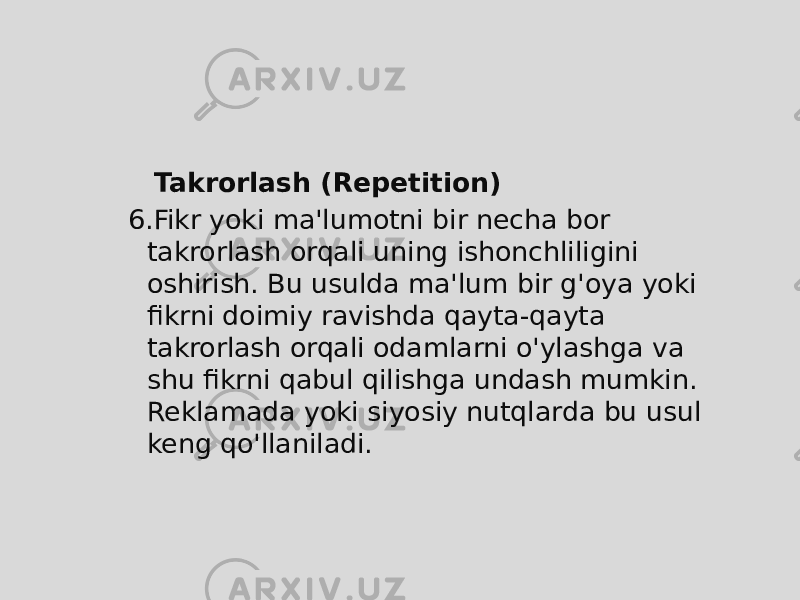  Takrorlash (Repetition) 6. Fikr yoki ma&#39;lumotni bir necha bor takrorlash orqali uning ishonchliligini oshirish. Bu usulda ma&#39;lum bir g&#39;oya yoki fikrni doimiy ravishda qayta-qayta takrorlash orqali odamlarni o&#39;ylashga va shu fikrni qabul qilishga undash mumkin. Reklamada yoki siyosiy nutqlarda bu usul keng qo&#39;llaniladi. 