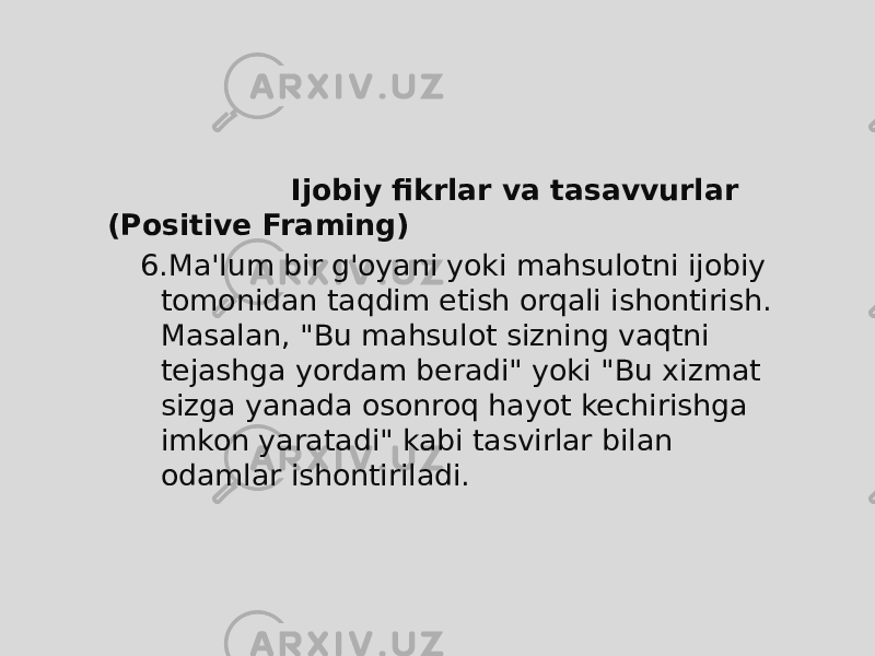  Ijobiy fikrlar va tasavvurlar (Positive Framing) 6. Ma&#39;lum bir g&#39;oyani yoki mahsulotni ijobiy tomonidan taqdim etish orqali ishontirish. Masalan, &#34;Bu mahsulot sizning vaqtni tejashga yordam beradi&#34; yoki &#34;Bu xizmat sizga yanada osonroq hayot kechirishga imkon yaratadi&#34; kabi tasvirlar bilan odamlar ishontiriladi. 