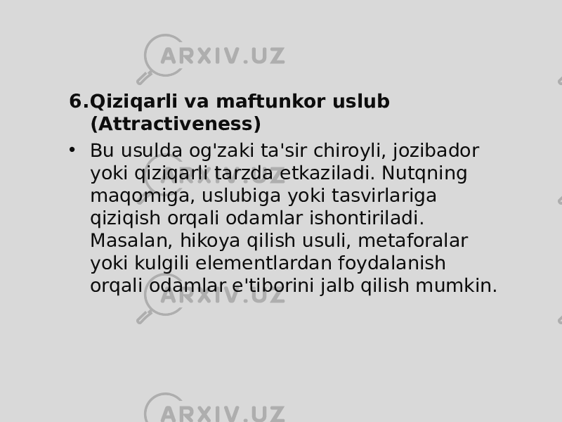 6. Qiziqarli va maftunkor uslub (Attractiveness) • Bu usulda og&#39;zaki ta&#39;sir chiroyli, jozibador yoki qiziqarli tarzda etkaziladi. Nutqning maqomiga, uslubiga yoki tasvirlariga qiziqish orqali odamlar ishontiriladi. Masalan, hikoya qilish usuli, metaforalar yoki kulgili elementlardan foydalanish orqali odamlar e&#39;tiborini jalb qilish mumkin. 