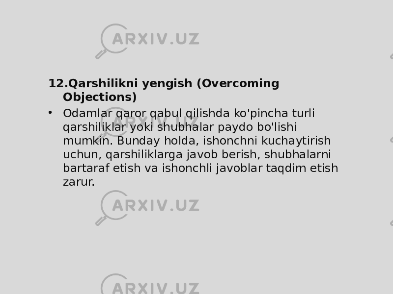 12. Qarshilikni yengish (Overcoming Objections) • Odamlar qaror qabul qilishda ko&#39;pincha turli qarshiliklar yoki shubhalar paydo bo&#39;lishi mumkin. Bunday holda, ishonchni kuchaytirish uchun, qarshiliklarga javob berish, shubhalarni bartaraf etish va ishonchli javoblar taqdim etish zarur. 