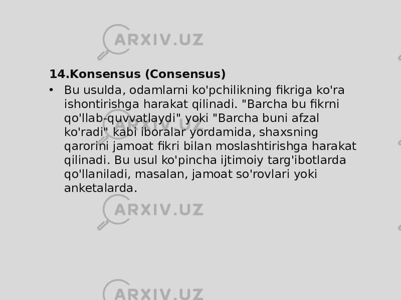 14. Konsensus (Consensus) • Bu usulda, odamlarni ko&#39;pchilikning fikriga ko&#39;ra ishontirishga harakat qilinadi. &#34;Barcha bu fikrni qo&#39;llab-quvvatlaydi&#34; yoki &#34;Barcha buni afzal ko&#39;radi&#34; kabi iboralar yordamida, shaxsning qarorini jamoat fikri bilan moslashtirishga harakat qilinadi. Bu usul ko&#39;pincha ijtimoiy targ&#39;ibotlarda qo&#39;llaniladi, masalan, jamoat so&#39;rovlari yoki anketalarda. 