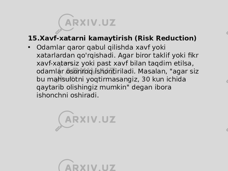 15. Xavf-xatarni kamaytirish (Risk Reduction) • Odamlar qaror qabul qilishda xavf yoki xatarlardan qo&#39;rqishadi. Agar biror taklif yoki fikr xavf-xatarsiz yoki past xavf bilan taqdim etilsa, odamlar osonroq ishontiriladi. Masalan, &#34;agar siz bu mahsulotni yoqtirmasangiz, 30 kun ichida qaytarib olishingiz mumkin&#34; degan ibora ishonchni oshiradi. 