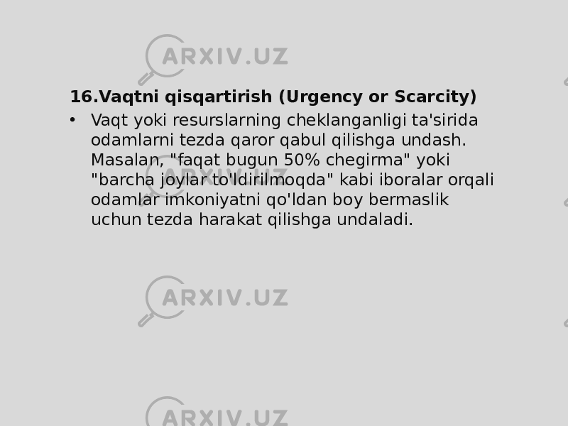 16. Vaqtni qisqartirish (Urgency or Scarcity) • Vaqt yoki resurslarning cheklanganligi ta&#39;sirida odamlarni tezda qaror qabul qilishga undash. Masalan, &#34;faqat bugun 50% chegirma&#34; yoki &#34;barcha joylar to&#39;ldirilmoqda&#34; kabi iboralar orqali odamlar imkoniyatni qo&#39;ldan boy bermaslik uchun tezda harakat qilishga undaladi. 