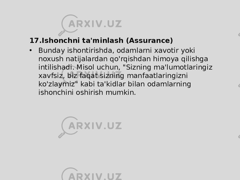 17. Ishonchni ta&#39;minlash (Assurance) • Bunday ishontirishda, odamlarni xavotir yoki noxush natijalardan qo&#39;rqishdan himoya qilishga intilishadi. Misol uchun, &#34;Sizning ma&#39;lumotlaringiz xavfsiz, biz faqat sizning manfaatlaringizni ko&#39;zlaymiz&#34; kabi ta&#39;kidlar bilan odamlarning ishonchini oshirish mumkin. 