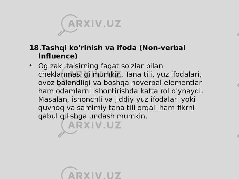 18. Tashqi ko&#39;rinish va ifoda (Non-verbal Influence) • Og&#39;zaki ta&#39;sirning faqat so&#39;zlar bilan cheklanmasligi mumkin. Tana tili, yuz ifodalari, ovoz balandligi va boshqa noverbal elementlar ham odamlarni ishontirishda katta rol o&#39;ynaydi. Masalan, ishonchli va jiddiy yuz ifodalari yoki quvnoq va samimiy tana tili orqali ham fikrni qabul qilishga undash mumkin. 