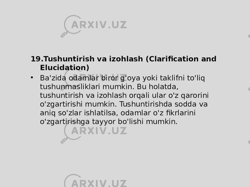 19. Tushuntirish va izohlash (Clarification and Elucidation) • Ba&#39;zida odamlar biror g&#39;oya yoki taklifni to&#39;liq tushunmasliklari mumkin. Bu holatda, tushuntirish va izohlash orqali ular o&#39;z qarorini o&#39;zgartirishi mumkin. Tushuntirishda sodda va aniq so&#39;zlar ishlatilsa, odamlar o&#39;z fikrlarini o&#39;zgartirishga tayyor bo&#39;lishi mumkin. 