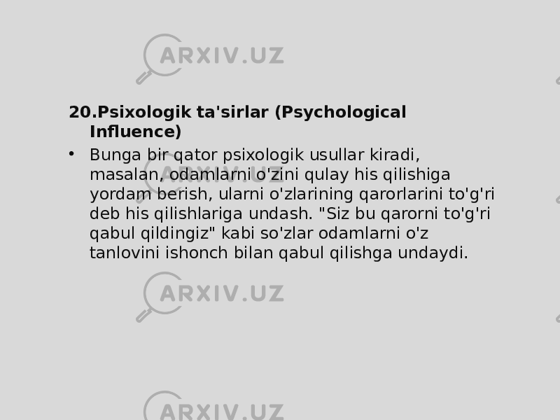 20. Psixologik ta&#39;sirlar (Psychological Influence) • Bunga bir qator psixologik usullar kiradi, masalan, odamlarni o&#39;zini qulay his qilishiga yordam berish, ularni o&#39;zlarining qarorlarini to&#39;g&#39;ri deb his qilishlariga undash. &#34;Siz bu qarorni to&#39;g&#39;ri qabul qildingiz&#34; kabi so&#39;zlar odamlarni o&#39;z tanlovini ishonch bilan qabul qilishga undaydi. 