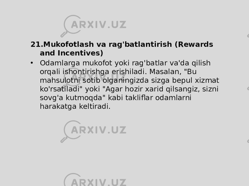 21. Mukofotlash va rag&#39;batlantirish (Rewards and Incentives) • Odamlarga mukofot yoki rag&#39;batlar va&#39;da qilish orqali ishontirishga erishiladi. Masalan, &#34;Bu mahsulotni sotib olganingizda sizga bepul xizmat ko&#39;rsatiladi&#34; yoki &#34;Agar hozir xarid qilsangiz, sizni sovg&#39;a kutmoqda&#34; kabi takliflar odamlarni harakatga keltiradi. 