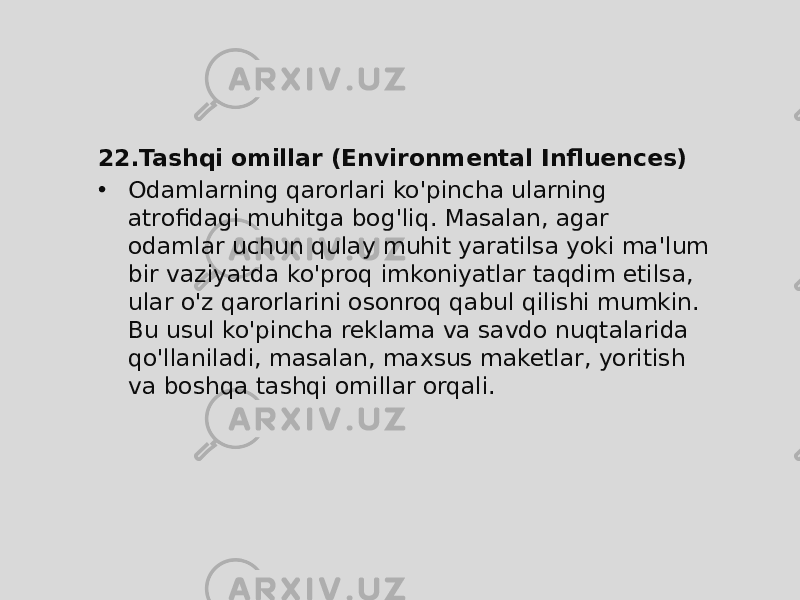 22. Tashqi omillar (Environmental Influences) • Odamlarning qarorlari ko&#39;pincha ularning atrofidagi muhitga bog&#39;liq. Masalan, agar odamlar uchun qulay muhit yaratilsa yoki ma&#39;lum bir vaziyatda ko&#39;proq imkoniyatlar taqdim etilsa, ular o&#39;z qarorlarini osonroq qabul qilishi mumkin. Bu usul ko&#39;pincha reklama va savdo nuqtalarida qo&#39;llaniladi, masalan, maxsus maketlar, yoritish va boshqa tashqi omillar orqali. 