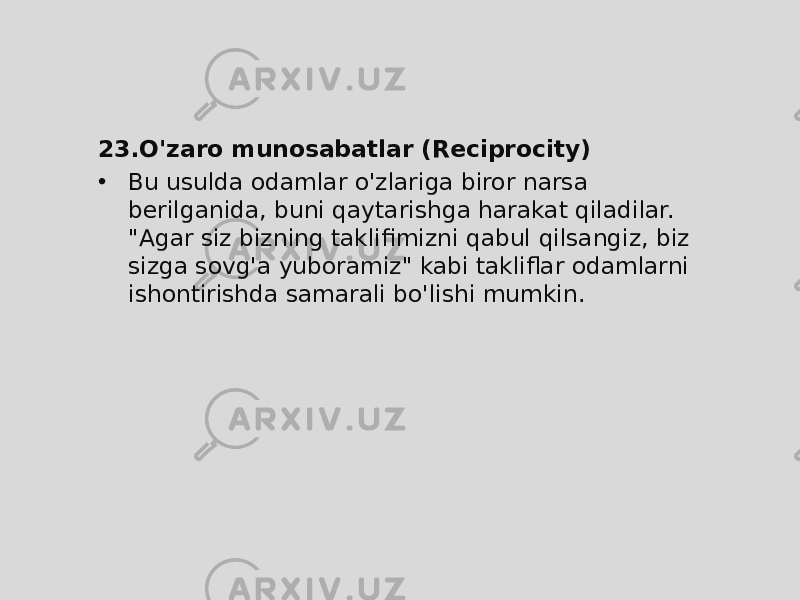 23. O&#39;zaro munosabatlar (Reciprocity) • Bu usulda odamlar o&#39;zlariga biror narsa berilganida, buni qaytarishga harakat qiladilar. &#34;Agar siz bizning taklifimizni qabul qilsangiz, biz sizga sovg&#39;a yuboramiz&#34; kabi takliflar odamlarni ishontirishda samarali bo&#39;lishi mumkin. 