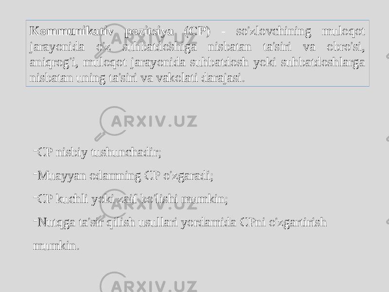 Kommunikativ pozitsiya (CP) - so&#39;zlovchining muloqot jarayonida o&#39;z suhbatdoshiga nisbatan ta&#39;siri va obro&#39;si, aniqrog&#39;i, muloqot jarayonida suhbatdosh yoki suhbatdoshlarga nisbatan uning ta&#39;siri va vakolati darajasi. - CP nisbiy tushunchadir; - Muayyan odamning CP o&#39;zgaradi; - CP kuchli yoki zaif bo&#39;lishi mumkin; - Nutqga ta&#39;sir qilish usullari yordamida CPni o&#39;zgartirish mumkin. 