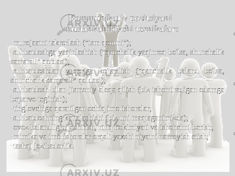 Kommunikativ pozitsiyani mustahkamlovchi texnikalar: - murojaatni takrorlash (&#34;ism qonuni&#34;); - suhbatdoshga yaqinlashish (&#34;qanchalik yaqinroq bo&#39;lsa, shunchalik samarali&#34; qoidasi); - suhbatdoshdan yuqoriga ko&#39;tarilish (&#34;qanchalik baland bo&#39;lsa, shunchalik samarali&#34; qoidasi); - suhbatdosh bilan jismoniy aloqa qilish (biz ishontiradigan odamga beparvo teginish); - tinglovchiga qaratilgan ochiq imo-ishoralar; - suhbatdoshning kattalashishi (biz uni maqtaganimizda); - ovoz balandligini oshirish, nutq hokimiyati va ishonchni berish; - mimika va imo-ishoralar orqali yaxshi niyatni namoyish etish; - tashqi jozibadorlik. 