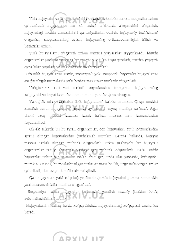 Tirik hujayralar va to’qimalarni mikroskopda tekshirish har xil maqsadlar uchun qo’llaniladi: hujayralarni har xil tashqi ta’sirlarda o’zgarishini o’rganish, hujayradagi modda almashinishi qonuniyatlarini ochish, hujayraviy tuzilishlarni o’rganish, sitoplazmaning oqishi, hujayraning o’tkazuvchanligini bilish va boshqalar uchun. Tirik hujayralarni o’rganish uchun maxsus preparatlar tayyorlanadi. Mayda organizmlar predmet oynasiga bir tomchi suv bilan birga quyiladi, ustidan yopqich oyna bilan yopiladi va mikroskopda tekshiraveriladi. O’simlik hujayralarini suvda, sovuqqonli yoki issiqqonli hayvonlar hujayralarini esa fiziologik eritmalarda yoki boshqa maxsus eritmalarda o’rganiladi. To’qimalar kulturasi metodi organizmdan tashqarida hujayralarning ko’payishi va hayot kechirishi uchun muhit yaratishga asoslangan. Yorug’lik mikroskoplarida tirik hujayralarni ko’rish mumkin. Qisqa muddat kuzatish uchun hujayralarni predmet oynasidagi suyuq muhitga solinadi. Agar ularni uzoq muddat kuzatish kerak bo’lsa, maxsus nam kameralardan foydalaniladi. Ob’ekt sifatida bir hujayrali organizmlar, qon hujayralari, turli to’qimalardan ajratib olingan hujayralardan foydalanish mumkin. Barcha hollarda, hujayra maxsus tanlab olingan muhitda o’rganiladi. Erkin yashovchi bir hujayrali organizmlar tabiiy sharoitda yashaydigan muhitda o’rganiladi. Ba’zi sodda hayvonlar uchun sun’iy muhit ishlab chiqilgan, unda ular yashashi, ko’payishi mumkin. Odatda, bu moslashtirilgan tuzlar eritmasi bo’lib, unga mikroorganizmlar qo’shiladi, ular ovqatlik bo’lib xizmat qiladi. Qon hujayralari yoki ko’p hujayralilarning erkin hujayralari plazma tomchisida yoki maxsus sintetik muhitda o’rganiladi. Suspenziya holida hujayralar kulturasini yaratish nazariy jihatdan to’liq avtomatlashtirilishi mumkin. Hujayralarni muallaq holda ko’paytirishda hujayralarning ko’payishi ancha tez boradi. 