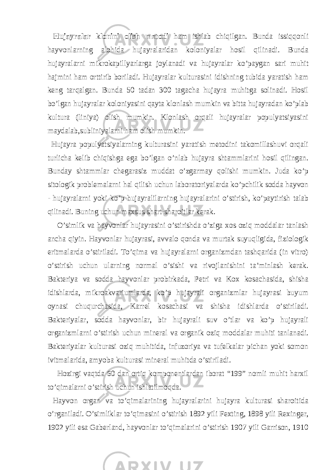  Hujayralar klonini olish metodi ham ishlab chiqilgan. Bunda issiqqonli hayvonlarning alohida hujayralaridan koloniyalar hosil qilinadi. Bunda hujayralarni mikrokapillyarlarga joylanadi va hujayralar ko’paygan sari muhit hajmini ham orttirib boriladi. Hujayralar kulturasini idishning tubida yaratish ham keng tarqalgan. Bunda 50 tadan 300 tagacha hujayra muhitga solinadi. Hosil bo’lgan hujayralar koloniyasini qayta klonlash mumkin va bitta hujayradan ko’plab kultura (liniya) olish mumkin. Klonlash orqali hujayralar populyatsiyasini maydalab,subliniyalarni ham olish mumkin. Hujayra populyatsiyalarning kulturasini yaratish metodini takomillashuvi orqali turlicha kelib chiqishga ega bo’lgan o’nlab hujayra shtammlarini hosil qilingan. Bunday shtammlar chegarasiz muddat o’zgarmay qolishi mumkin. Juda ko’p sitologik problemalarni hal qilish uchun laboratoriyalarda ko’pchilik sodda hayvon - hujayralarni yoki ko’p hujayralilarning hujayralarini o’stirish, ko’paytirish talab qilinadi. Buning uchun maxsus shart-sharoitlar kerak. O’simlik va hayvonlar hujayrasini o’stirishda o’ziga xos oziq moddalar tanlash ancha qiyin. Hayvonlar hujayrasi, avvalo qonda va murtak suyuqligida, fiziologik eritmalarda o’stiriladi. To’qima va hujayralarni organizmdan tashqarida (in vitro) o’stirish uchun ularning normal o’sishi va rivojlanishini ta’minlash kerak. Bakteriya va sodda hayvonlar probirkada, Petri va Kox kosachasida, shisha idishlarda, mikroakvariumlarda, ko’p hujayrali organizmlar hujayrasi buyum oynasi chuqurchasida, Karrel kosachasi va shisha idishlarda o’stiriladi. Bakteriyalar, sodda hayvonlar, bir hujayrali suv o’tlar va ko’p hujayrali organizmlarni o’stirish uchun mineral va organik oziq moddalar muhiti tanlanadi. Bakteriyalar kulturasi oziq muhitida, infuzoriya va tufelkalar pichan yoki somon ivitmalarida, amyoba kulturasi mineral muhitda o’stiriladi. Hozirgi vaqtda 60 dan ortiq komponentlardan iborat “199” nomli muhit harxil to’qimalarni o’stirish uchun ishlatilmoqda. Hayvon organ va to’qimalarining hujayralarini hujayra kulturasi sharoitida o’rganiladi. O’simliklar to’qimasini o’stirish 1892 yili Fexting, 1898 yili Rexinger, 1902 yili esa Gaberland, hayvonlar to’qimalarini o’stirish 1907 yili Garrison, 1910 