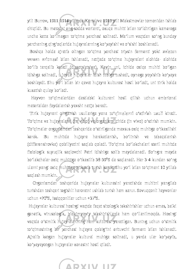 yili Burrov, 1911-1914 yillarda Karrel va 1916 yili Maksimovlar tomonidan ishlab chiqildi. Bu metodni eng sodda varianti, ozuqa muhiti bilan to’ldirilgan kameraga uncha katta bo’lmagan to’qima parchasi solinadi. Ma’lum vaqtdan so’ng bunday parchaning qirg’oqlarida hujayralarning ko’payishi va o’sishi boshlanadi. Boshqa holda ajratib olingan to’qima parchasi tripsin fermenti yoki xelaton versen eritmasi bilan ishlanadi, natijada to’qima hujayralari alohida- alohida bo’lib tarqalib ketadi (dissotsiatsiya). Keyin uni, ichida oziqa muhiti bo’lgan idishga solinadi, u joyda hujayralar idish tubiga tushadi, oynaga yopishib ko’paya boshlaydi. Shu yo’l bilan bir qavat hujayra kulturasi hosil bo’ladi, uni tirik holda kuzatish qulay bo’ladi. Hayvon to’qimalaridan dastlabki kulturani hosil qilish uchun embrional materialdan foydalanish yaxshi natija beradi. Tirik hujayrani o’rganish usullariga yana to’qimalarni o’stirish usuli kiradi. To’qima va hujayralarni (in vitro) va organizm ichida (in vivo) o’stirish mumkin. To’qimalar organizmdan tashqarida o’stirilganda maxsus oziq muhitga o’tkazilishi kerak. Bu muhitda hujayra harakatlanish, bo’linish va tabaqalanish (differensirovka) qobiliyatini saqlab qoladi. To’qima bo’lakchalari steril muhitda fiziologik suyuqlik saqlovchi Petri idishiga solib maydalanadi. So’ngra mayda bo’lakchalar oziq muhitiga o’tkazilib 38-39 0 S da saqlanadi. Har 3-4 kundan so’ng ularni yangi oziq muhitiga o’tkazib turish kerak. Shu yo’l bilan to’qimani 10 yillab saqlash mumkin. Organizmdan tashqarida hujayralar kulturasini yaratishda muhitni yangilab turishdan tashqari tegishli haroratni ushlab turish ham zarur. Sovuqqonli hayvonlar uchun +20 0 S, issiqqonlilar uchun +37 0 S. Hujayralar kulturasi hozirgi vaqtda faqat sitologik tekshirishlar uchun emas, balki genetik, virusologik, biokimyoviy tekshirishlarda ham qo’llanilmoqda. Hozirgi vaqtda o’simlik hujayralarining ham kulturasi yaratilgan. Buning uchun o’simlik to’qimasining bir parchasi hujayra qobig’ini erituvchi ferment bilan ishlanadi. Ajralib ketgan hujayralar kultural muhiga solinadi, u yerda ular ko’payib, ko’payayotgan hujayralar zonasini hosil qiladi. 