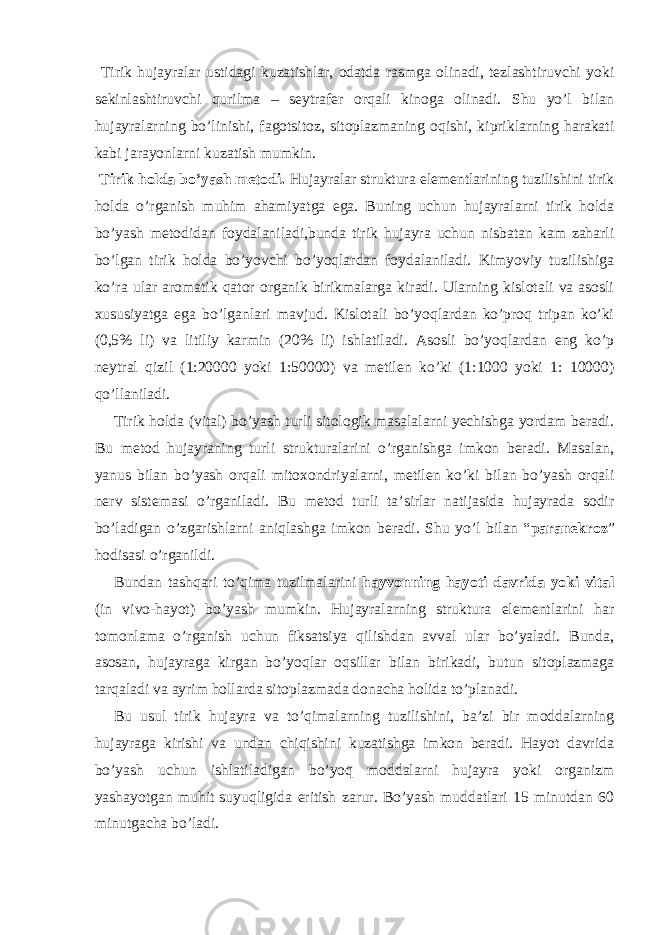  Tirik hujayralar ustidagi kuzatishlar, odatda rasmga olinadi, tezlashtiruvchi yoki sekinlashtiruvchi qurilma – seytrafer orqali kinoga olinadi. Shu yo’l bilan hujayralarning bo’linishi, fagotsitoz, sitoplazmaning oqishi, kipriklarning harakati kabi jarayonlarni kuzatish mumkin. Tirik holda bo’yash metodi. Hujayralar struktura elementlarining tuzilishini tirik holda o’rganish muhim ahamiyatga ega. Buning uchun hujayralarni tirik holda bo’yash metodidan foydalaniladi,bunda tirik hujayra uchun nisbatan kam zaharli bo’lgan tirik holda bo’yovchi bo’yoqlardan foydalaniladi. Kimyoviy tuzilishiga ko’ra ular aromatik qator organik birikmalarga kiradi. Ularning kislotali va asosli xususiyatga ega bo’lganlari mavjud. Kislotali bo’yoqlardan ko’proq tripan ko’ki (0,5% li) va litiliy karmin (20% li) ishlatiladi. Asosli bo’yoqlardan eng ko’p neytral qizil (1:20000 yoki 1:50000) va metilen ko’ki (1:1000 yoki 1: 10000) qo’llaniladi. Tirik holda (vital) bo’yash turli sitologik masalalarni yechishga yordam beradi. Bu metod hujayraning turli strukturalarini o’rganishga imkon beradi. Masalan, yanus bilan bo’yash orqali mitoxondriyalarni, metilen ko’ki bilan bo’yash orqali nerv sistemasi o’rganiladi. Bu metod turli ta’sirlar natijasida hujayrada sodir bo’ladigan o’zgarishlarni aniqlashga imkon beradi. Shu yo’l bilan “ paranekroz ” hodisasi o’rganildi. Bundan tashqari to’qima tuzilmalarini hayvonning hayoti davrida yoki vital (in vivo-hayot) bo’yash mumkin. Hujayralarning struktura elementlarini har tomonlama o’rganish uchun fiksatsiya qilishdan avval ular bo’yaladi. Bunda, asosan, hujayraga kirgan bo’yoqlar oqsillar bilan birikadi, butun sitoplazmaga tarqaladi va ayrim hollarda sitoplazmada donacha holida to’planadi. Bu usul tirik hujayra va to’qimalarning tuzilishini, ba’zi bir moddalarning hujayraga kirishi va undan chiqishini kuzatishga imkon beradi. Hayot davrida bo’yash uchun ishlatiladigan bo’yoq moddalarni hujayra yoki organizm yashayotgan muhit suyuqligida eritish zarur. Bo’yash muddatlari 15 minutdan 60 minutgacha bo’ladi. 