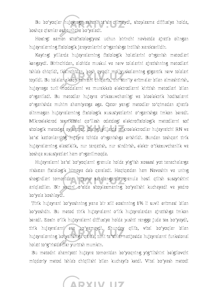 Bu bo’yoqlar hujayraga zaharli ta’sir qilmaydi, sitoplazma diffuziya holda, boshqa qismlar esa turlicha bo’yaladi. Hozirgi zamon sitofiziologiyasi uchun birinchi navbatda ajratib olingan hujayralarning fiziologik jarayonlarini o’rganishga intilish xarakterlidir. Keyingi yillarda hujayralarning fiziologik holatlarini o’rganish metodlari kengaydi. Birinchidan, alohida muskul va nerv tolalarini ajratishning metodlari ishlab chiqildi, ikkinchidan, bosh oyoqli mollyuskalarning gigantik nerv tolalari topildi. Bu tolalar aksoplazma ni chiqarib, uni sun’iy eritmalar bilan almashtirish, hujayraga turli moddalarni va murakkab elektrodlarni kiritish metodlari bilan o’rganiladi. Bu metodlar hujayra o’tkazuvchanligi va bioelektrik hodisalarni o’rganishda muhim ahamiyatga ega. Qator yangi metodlar to’qimadan ajratib olinmagan hujayralarning fiziologik xususiyatlarini o’rganishga imkon beradi. Mikroelektrod texnikasini qo’llash odatdagi elektrofiziologik metodlarni sof sitologik metodga aylantirdi. Oxirgi yillarda mikroelektrodlar hujayraichi RN va ba’zi kationlarning hujayra ichida o’rganishga erishildi. Bundan tashqari tirik hujayralarning elastiklik, nur tarqatish, nur sindirish, elektr o’tkazuvchanlik va boshqa xususiyatlari ham o’rganilmoqda. Hujayralarni ba’zi bo’yoqlarni granula holda yig’ish xossasi yot tanachalarga nisbatan fiziologik himoya deb qaraladi. Haqiqatdan ham Navashin va uning shogirdlari tomonidan hujayra zahalanganda granula hosil qilish susayishini aniqladilar. Bir vaqtni o’zida sitoplazmaning bo’yalishi kuchayadi va yadro bo’yala boshlaydi. Tirik hujayrani bo’yashning yana bir xili eozinning 1% li suvli eritmasi bilan bo’yashdir. Bu metod tirik hujayralarni o’lik hujayralardan ajratishga imkon beradi. Eozin o’lik hujayralarni diffuziya holda pushti rangga juda tez bo’yaydi, tirik hujayralarni esa bo’yamaydi. Shunday qilib, vital bo’yoqlar bilan hujayralarning bo’yalishiga qarab, turli ta’sirlar natijasida hujayralarni funksional holati to’g’risida fikr yuritish mumkin. Bu metodni ahamiyati hujayra tomonidan bo’yoqning yig’ilishini belgilovchi miqdoriy metod ishlab chiqilishi bilan kuchayib ketdi. Vital bo’yash metodi 