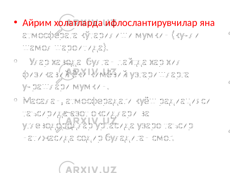 • Айрим холатларда ифлослантирувчилар яна атмосферага кўтарилиши мумкин (кучли шамол шароитида). • Улар хавода булган пайтда хар хил физикавий ёки кимёвий узгаришларга учрашлари мумкин. • Масалан, атмосферадаги куёш радиацияси таъсирида азот оксидлари ва углеводородлар уртасида узаро таъсир натижасида содир буладиган смог. 