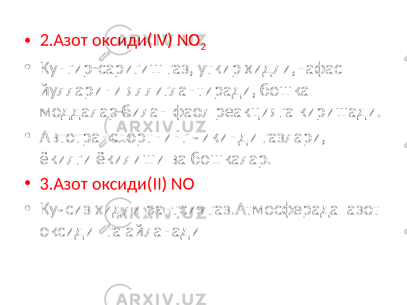 • 2.Азот оксиди(IV) NO 2 • Кунгир-саригиш газ, уткир хидли,нафас йулларини яллиглантиради, бошка моддалар билан фаол реакцияга киришади. • Автотранспортнинг чикинди газлари, ёкилги ёкилиши ва бошкалар. • 3.Азот оксиди(II) NO • Кучсиз хидли рангсиз газ.Атмосферада азот оксиди га айланади 