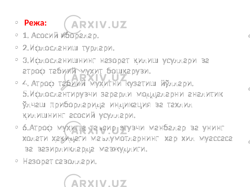 • Режа: • 1. Асосий иборалар. • 2.Ифлосланиш турлари. • 3.Ифлосланишнинг назорат қилиш усуллари ва атроф табиий муҳит бошқаруви. • 4. Атроф табиий муҳитни кузатиш йўллари. 5.Ифлослантирувчи зарарли моддаларни аналитик ўлчаш приборларида индикация ва тахлил қилишнинг асосий усуллари. • 6.Атроф муҳитга таъсир этувчи манбалар ва унинг холати ҳақидаги маълумотларнинг хар хил муассаса ва вазирликларда мавжудлиги. • Назорат саволлари. 