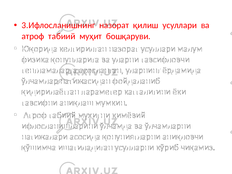 • 3.Ифлосланишнинг назорат қилиш усуллари ва атроф табиий муҳит бошқаруви. • Юқорида келтирилган назорат усуллари малум физика қонунларига ва уларни тавсифловчи тенгламаларга асосланган, уларнинг ёрдамида ўлчамлар натижасидан фойдаланиб қидирилаётган параметер катталигини ёки тавсифни аниқлаш мумкин. • Атроф табиий муҳитни кимёвий ифлосланишларини ўлчамда ва ўлчамларни натижалари асосида қонуниятларни аниқловчи қўшимча ишатиладиган усулларни кўриб чиқамиз. 