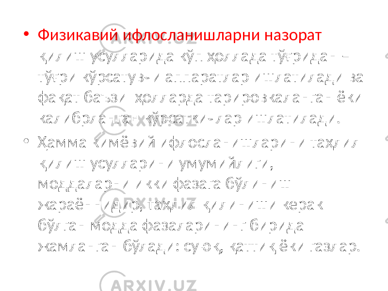 • Физикавий ифлосланишларни назорат қилиш усулларида кўп ҳоллада тўғридан – тўғри кўрсатувчи аппаратлар ишлатилади ва фақат баъзи ҳолларда тарировкаланган ёки калибрланган кўрсаткичлар ишлатилади. • Ҳамма кимёвий ифлосланишларини таҳлил қилиш усулларини умумийлиги, моддаларни икки фазага бўлиниш жараённидир, таҳлил қилиниши керак бўлган модда фазаларининг бирида жамланган бўлади: суюқ, қаттиқ ёки газлар. 