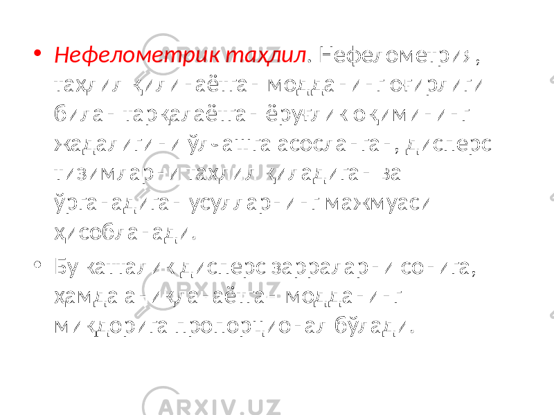 • Нефелометрик таҳлил . Нефелометрия, таҳлил қилинаётган модданинг оғирлиги билан тарқалаётган ёруғлик оқимининг жадалигини ўлчашга асосланган, дисперс тизимларни таҳлил қиладиган ва ўрганадиган усулларнинг мажмуаси ҳисобланади. • Бу катталик дисперс зарраларни сонига, ҳамда аниқланаётган модданинг миқдорига пропорционал бўлади. 