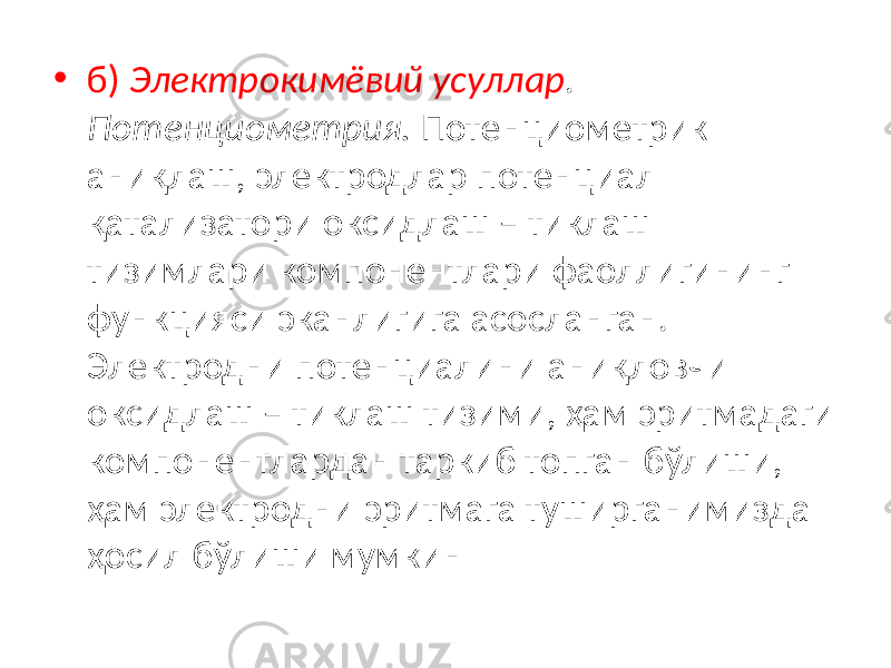 • б) Электрокимёвий усуллар . Потенциометрия. Потенциометрик аниқлаш, электродлар потенциал қатализатори оксидлаш – тиклаш тизимлари компонентлари фаоллигининг функцияси эканлигига асосланган. Электродни потенциалини аниқловчи оксидлаш – тиклаш тизими, ҳам эритмадаги компонентлардан таркиб топган бўлиши, ҳам электродни эритмага туширганимизда ҳосил бўлиши мумкин 