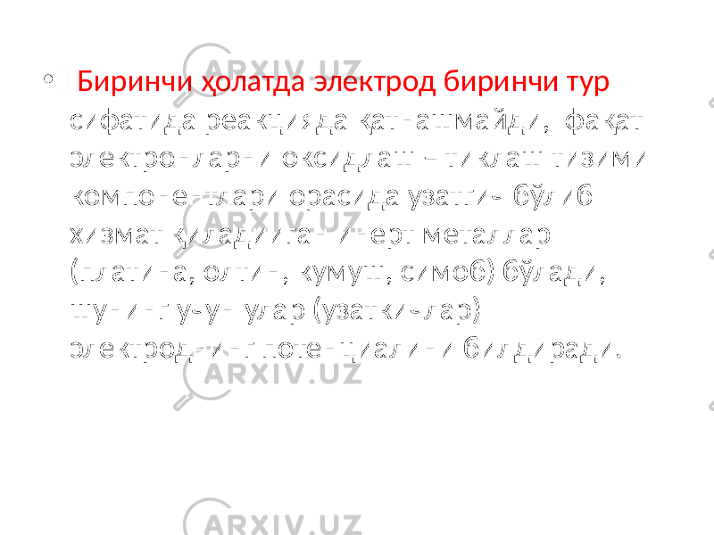 • Биринчи ҳолатда электрод биринчи тур сифатида реакцияда қатнашмайди, фақат электронларни оксидлаш – тиклаш тизими компонентлари орасида узатгич бўлиб хизмат қиладииган инерт металлар (платина, олтин, кумуш, симоб) бўлади, шунинг учун улар (узаткичлар) электроднинг потенциалини билдиради. 