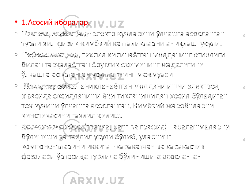 • 1.Асосий иборалар. • Потенциометрия- электр кучларини ўлчашга асосланган турли ҳил физик-кимёвий катталикларни аниқлаш усули. • Нефелометрия , таҳлил қилинаётган модданинг оғирлиги билан тарқалаётган ёруғлик оқимининг жадалигини ўлчашга асосланган усулларнинг мажмуаси. • Полярография - аниқланаётган моддани ишчи электрод юзасида оксидланиши ёки тикланишидан ҳосил бўладиган ток кучини ўлчашга асосланган. Кимёвий жароёнларни кинетикасини таҳлил қилиш. • Хроматография (грекча, ранг ва графия) - аралашмаларни бўлиниши ва таҳлил усули бўлиб, уларнинг компонентларини иккита - ҳаракатчан ва ҳаракастиз фазалари ўртасида турлича бўлинишига асосланган. 