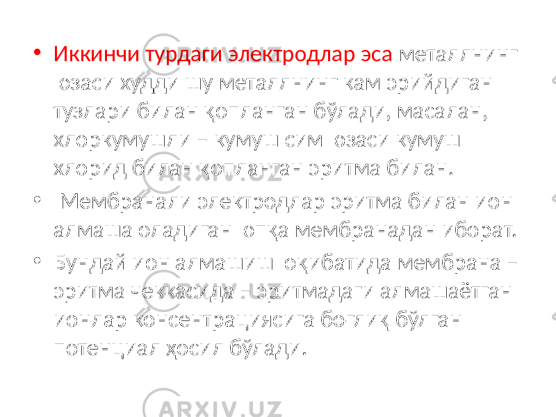 • Иккинчи турдаги электродлар эса металлнинг юзаси худди шу металлнинг кам эрийдиган тузлари билан қопланган бўлади, масалан, хлоркумушли – кумуш сим юзаси кумуш хлорид билан қопланган эритма билан. • Мембранали электродлар эритма билан ион алмаша оладиган юпқа мембранадан иборат. • Бундай ион алмашиш оқибатида мембрана – эритма чеккасида – эритмадаги алмашаётган ионлар консентрациясига боғлиқ бўлган потенциал ҳосил бўлади. 