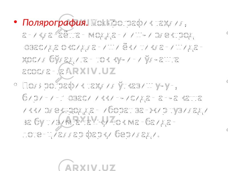 • Полярография . Полярографик таҳлил, аниқланаётган моддани ишчи электрод юзасида оксидланиши ёки тикланишидан ҳосил бўладиган ток кучини ўлчашга асосланган. • Полярографик таҳлил ўтказиш учун, бирининг юзаси иккинчисидан анча катта икки электроддан иборат занжир тузилади ва бу тизимга ташқи ток манбаидан потенциаллар фарқи берилади. 