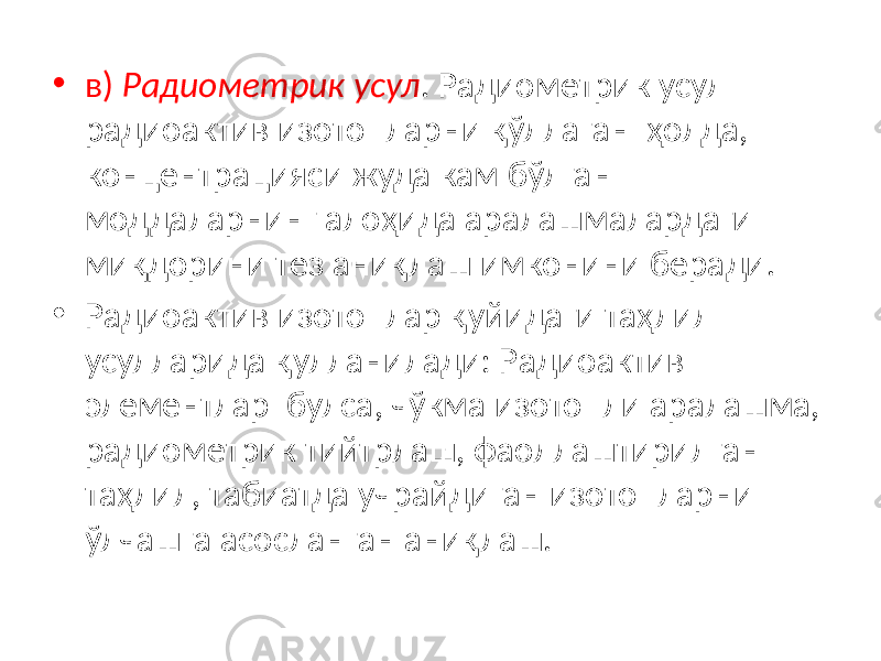 • в) Радиометрик усул . Радиометрик усул радиоактив изотопларни қўллаган ҳолда, концентрацияси жуда кам бўлган моддаларнинг алоҳида аралашмалардаги миқдорини тез аниқлаш имконини беради. • Радиоактив изотоплар қуйидаги таҳлил усулларида қулланилади: Радиоактив элементлар булса, чўкма изотопли аралашма, радиометрик тийтрлаш, фаоллаштирилган таҳлил, табиатда учрайдиган изотопларни ўлчашга асосланган аниқлаш. 