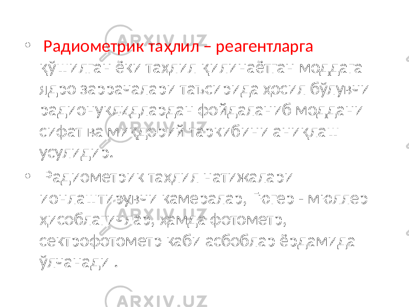 • Радиометрик таҳлил – реагентларга қўшилган ёки таҳлил қилинаётган моддага ядро заррачалари таъсирида ҳосил бўлувчи радионуклидлардан фойдаланиб моддани сифат ва миқдорий таркибини аниқлаш усулидир. • Радиометрик таҳлил натижалари ионлаштирувчи камералар, Гюгер - мюллер ҳисоблагичлар, ҳамда фотометр, сектрофотометр каби асбоблар ёрдамида ўлчанади . 