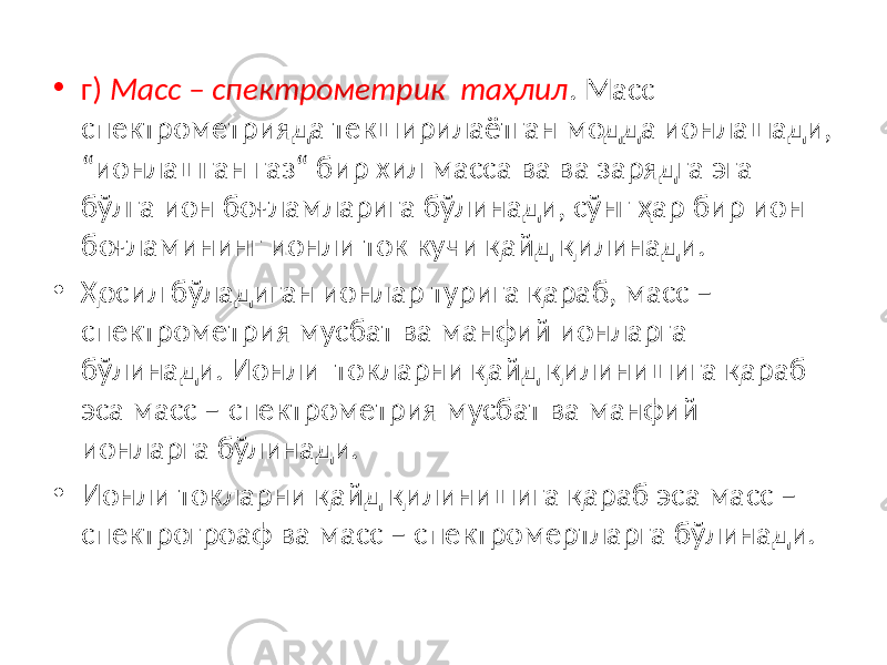 • г) Масс – спектрометрик таҳлил . Масс спектрометрияда текширилаётган модда ионлашади, “ионлашган газ“ бир хил масса ва ва зарядга эга бўлга ион боғламларига бўлинади, сўнг ҳар бир ион боғламининг ионли ток кучи қайд қилинади. • Ҳосил бўладиган ионлар турига қараб, масс – спектрометрия мусбат ва манфий ионларга бўлинади. Ионли токларни қайд қилинишига қараб эса масс – спектрометрия мусбат ва манфий ионларга бўлинади. • Ионли токларни қайд қилинишига қараб эса масс – спектрогроаф ва масс – спектромертларга бўлинади. 