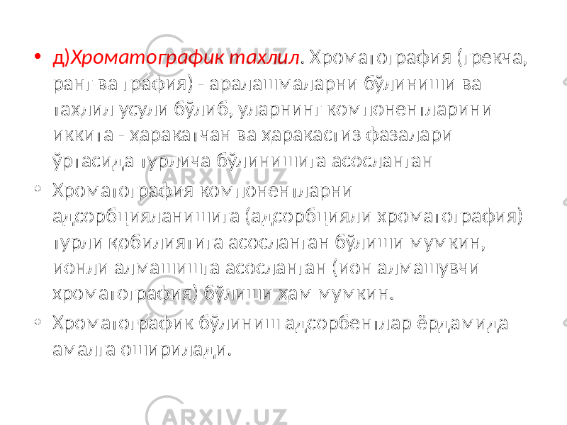 • д) Хроматографик тахлил . Хроматография (грекча, ранг ва графия) - аралашмаларни бўлиниши ва таҳлил усули бўлиб, уларнинг компонентларини иккита - ҳаракатчан ва ҳаракастиз фазалари ўртасида турлича бўлинишига асосланган • Хроматография компонентларни адсорбцияланишига (адсорбцияли хроматография) турли қобилиятига асосланган бўлиши мумкин, ионли алмашишга асосланган (ион алмашувчи хроматография) бўлиши ҳам мумкин. • Хроматографик бўлиниш адсорбентлар ёрдамида амалга оширилади. 