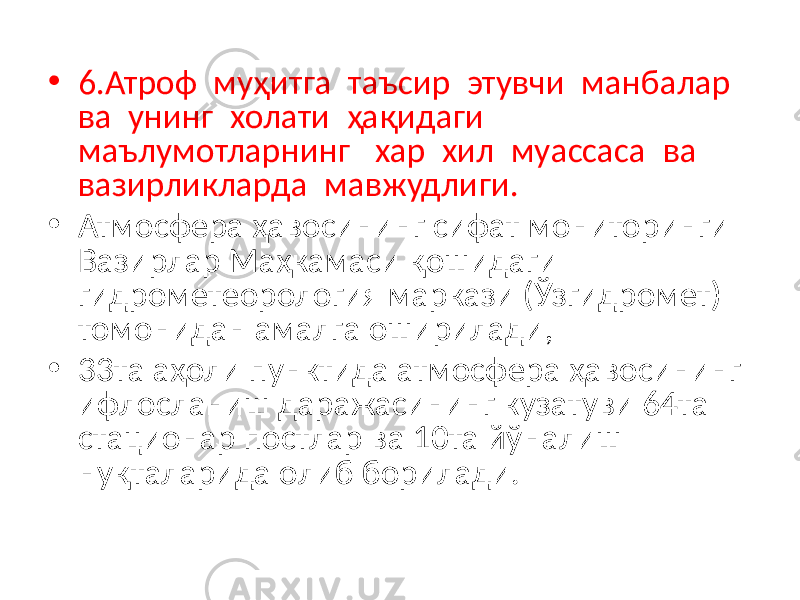 • 6.Атроф муҳитга таъсир этувчи манбалар ва унинг холати ҳақидаги маълумотларнинг хар хил муассаса ва вазирликларда мавжудлиги. • Атмосфера ҳавосининг сифат мониторинги Вазирлар Маҳкамаси қошидаги гидрометеорология маркази (Ўзгидромет) томонидан амалга оширилади, • 33та аҳоли пунктида атмосфера ҳавосининг ифлосланиш даражасининг кузатуви 64та стационар постлар ва 10та йўналиш нуқталарида олиб борилади. 